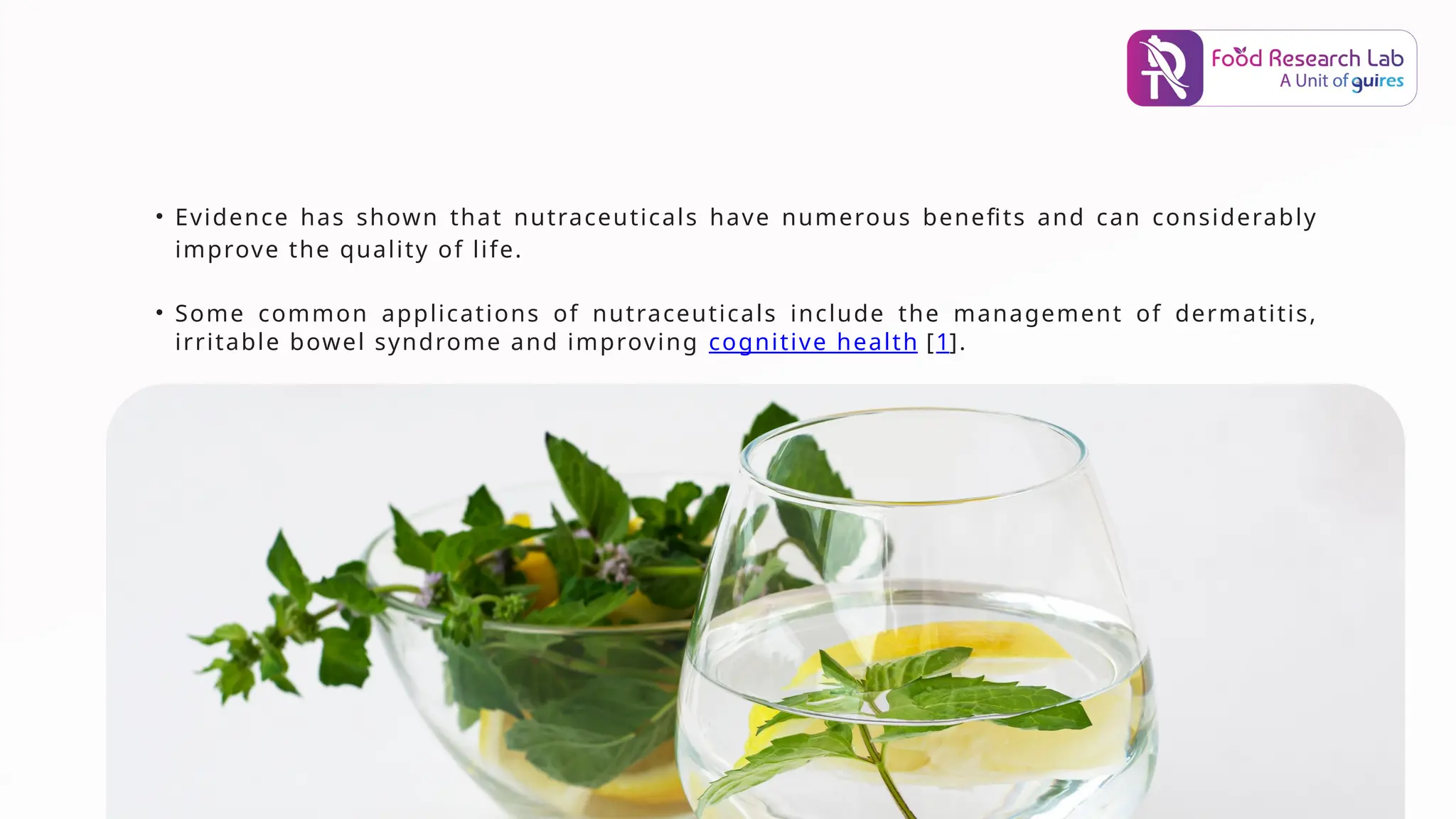 • Evidence has shown that nutraceuticals have numerous benefits and can considerably
improve the quality of life.
• Some common applications of nutraceuticals include the management of dermatitis,
irritable bowel syndrome and improving cognitive health [1].
 