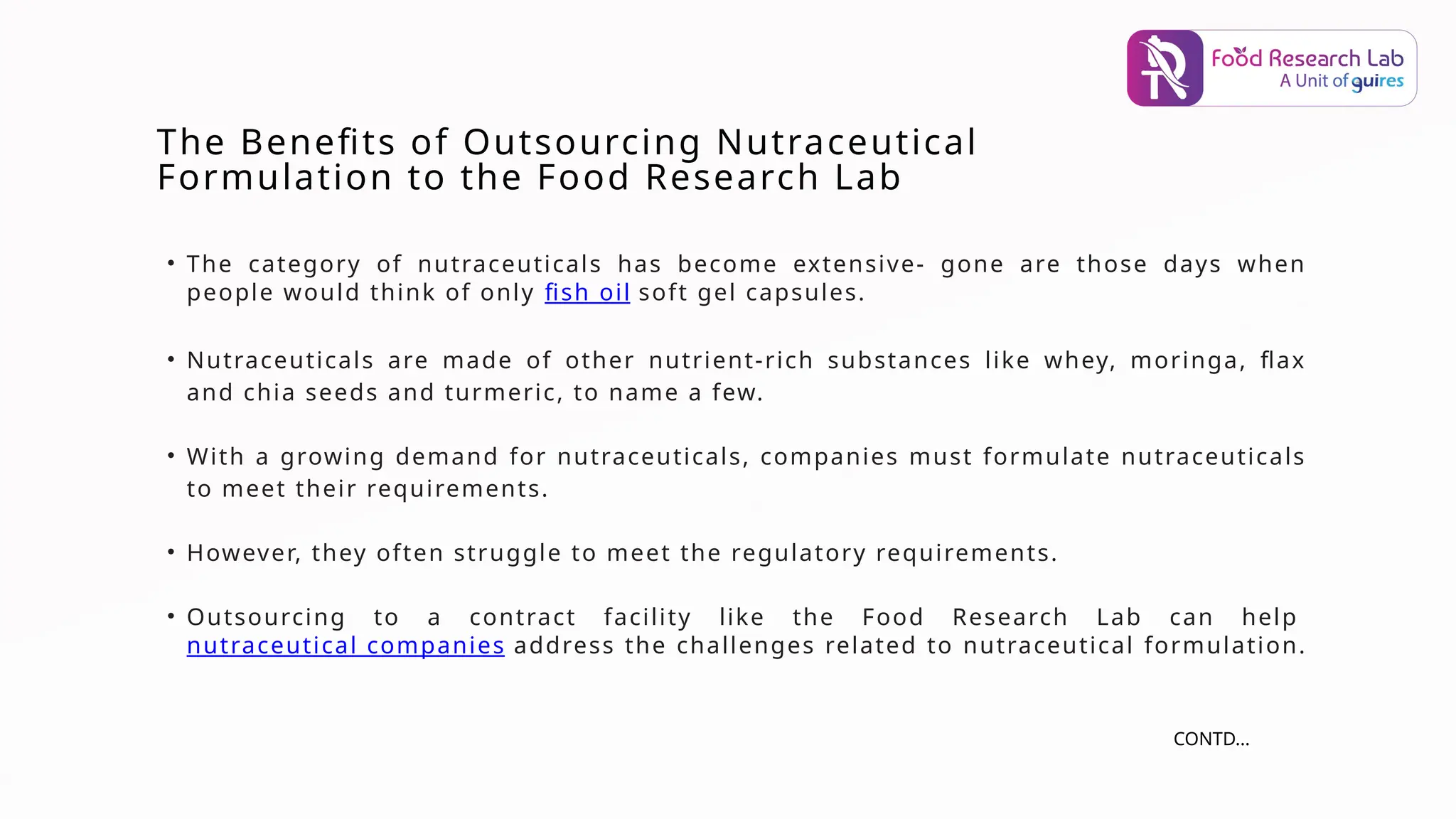 • The category of nutraceuticals has become extensive- gone are those days when
people would think of only fish oil soft gel capsules.
• Nutraceuticals are made of other nutrient-rich substances like whey, moringa, flax
and chia seeds and turmeric, to name a few.
• With a growing demand for nutraceuticals, companies must formulate nutraceuticals
to meet their requirements.
• However, they often struggle to meet the regulatory requirements.
• Outsourcing to a contract facility like the Food Research Lab can help
nutraceutical companies address the challenges related to nutraceutical formulation.
The Benefits of Outsourcing Nutraceutical
Formulation to the Food Research Lab
CONTD...
 