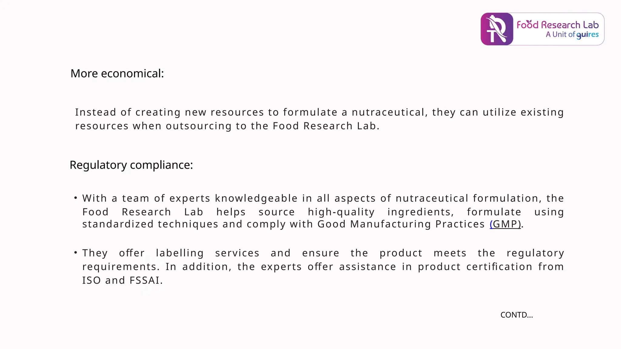 06
07
Instead of creating new resources to formulate a nutraceutical, they can utilize existing
resources when outsourcing to the Food Research Lab.
More economical:
Regulatory compliance:
• With a team of experts knowledgeable in all aspects of nutraceutical formulation, the
Food Research Lab helps source high-quality ingredients, formulate using
standardized techniques and comply with Good Manufacturing Practices (GMP).
• They offer labelling services and ensure the product meets the regulatory
requirements. In addition, the experts offer assistance in product certification from
ISO and FSSAI.
CONTD...
 