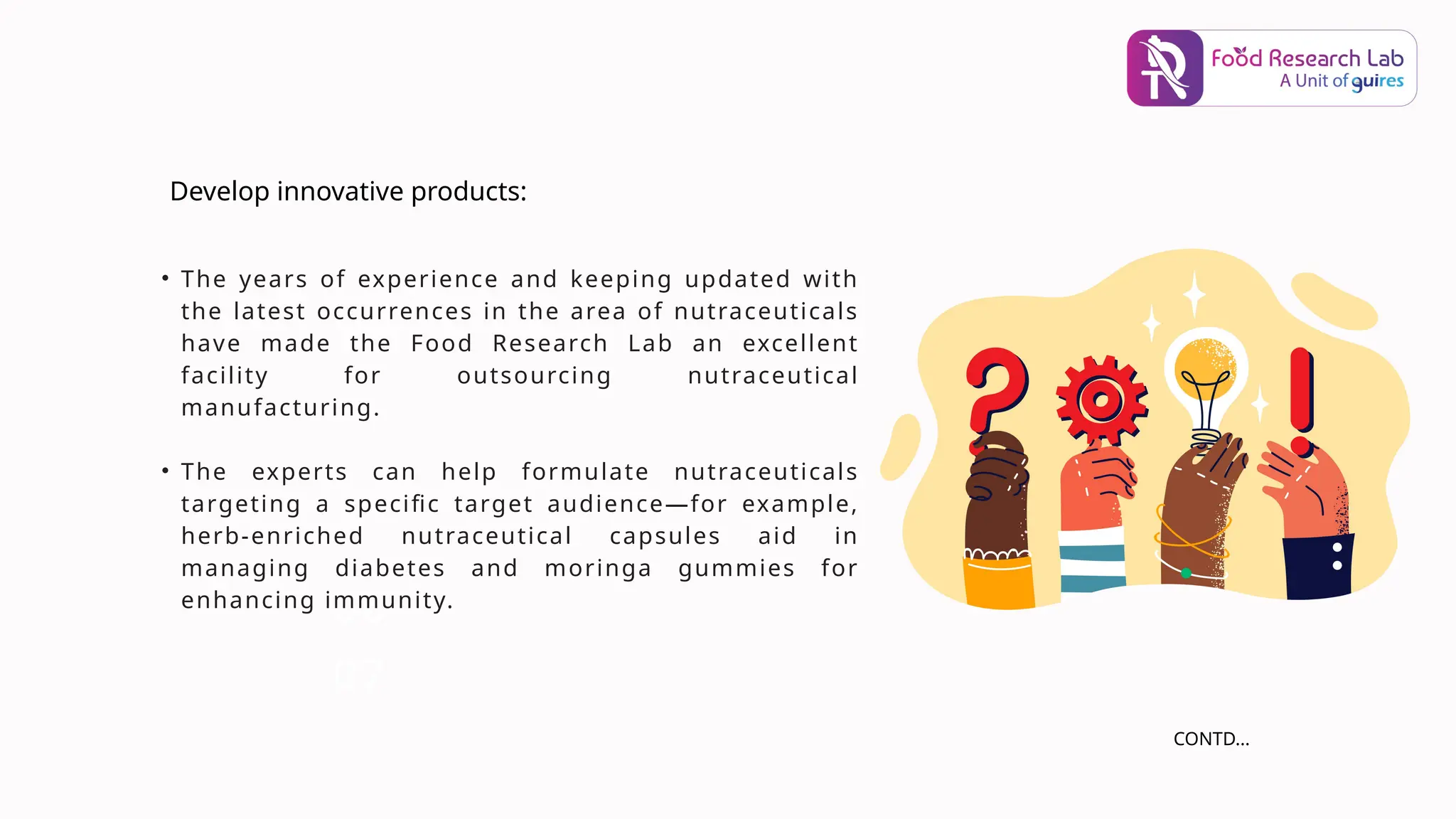 06
• The years of experience and keeping updated with
the latest occurrences in the area of nutraceuticals
have made the Food Research Lab an excellent
facility for outsourcing nutraceutical
manufacturing.
• The experts can help formulate nutraceuticals
targeting a specific target audience—for example,
herb-enriched nutraceutical capsules aid in
managing diabetes and moringa gummies for
enhancing immunity.
07
Develop innovative products:
CONTD...
 