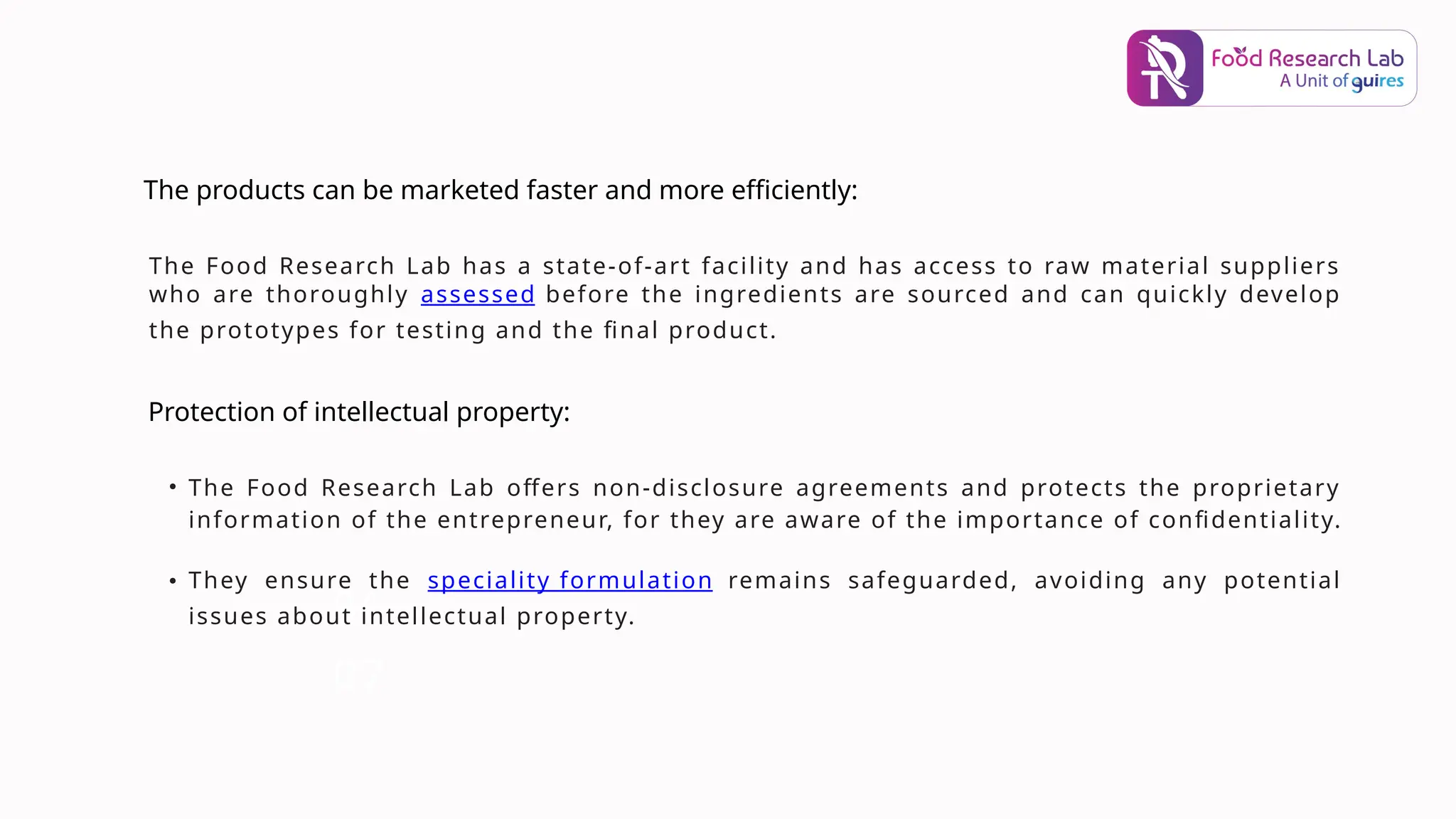 06
The Food Research Lab has a state-of-art facility and has access to raw material suppliers
who are thoroughly assessed before the ingredients are sourced and can quickly develop
the prototypes for testing and the final product.
07
The products can be marketed faster and more efficiently:
Protection of intellectual property:
• The Food Research Lab offers non-disclosure agreements and protects the proprietary
information of the entrepreneur, for they are aware of the importance of confidentiality.
• They ensure the speciality formulation remains safeguarded, avoiding any potential
issues about intellectual property.
 