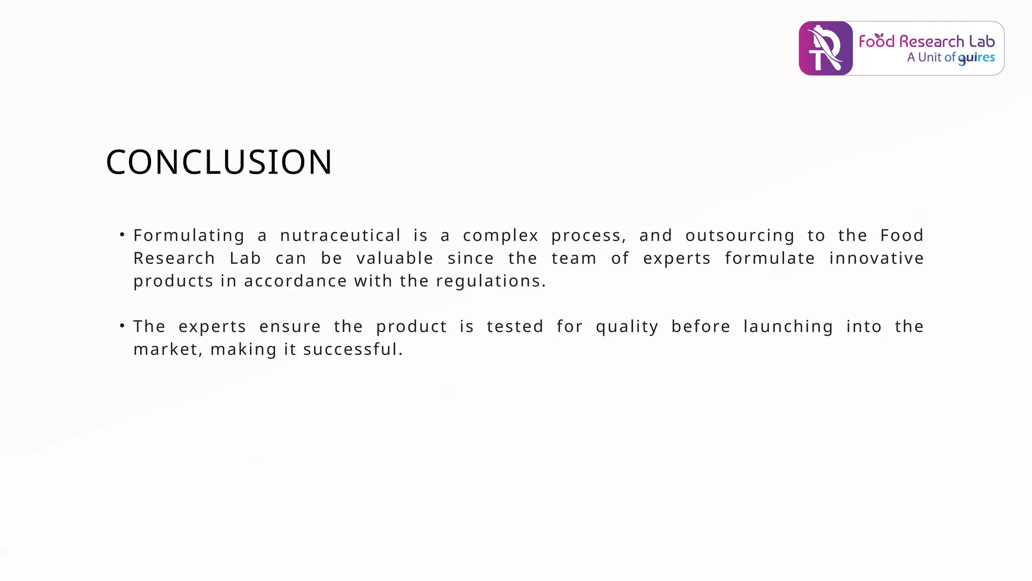 CONCLUSION
• Formulating a nutraceutical is a complex process, and outsourcing to the Food
Research Lab can be valuable since the team of experts formulate innovative
products in accordance with the regulations.
• The experts ensure the product is tested for quality before launching into the
market, making it successful.
 