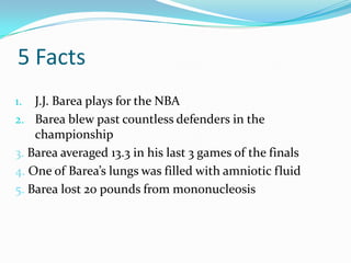 5 Facts
1.  J.J. Barea plays for the NBA
2. Barea blew past countless defenders in the
    championship
3. Barea averaged 13.3 in his last 3 games of the finals
4. One of Barea’s lungs was filled with amniotic fluid
5. Barea lost 20 pounds from mononucleosis
 