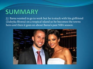 J.J. Barea wanted to go to work but he is stuck with his girlfriend
(Zuleyka Rivera) on a tropical island so he becomes the towns
hero and then it goes on about Barea’s past NBA season.
 