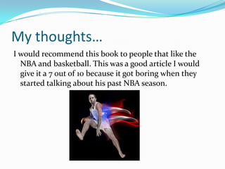 My thoughts…
I would recommend this book to people that like the
  NBA and basketball. This was a good article I would
  give it a 7 out of 10 because it got boring when they
  started talking about his past NBA season.
 