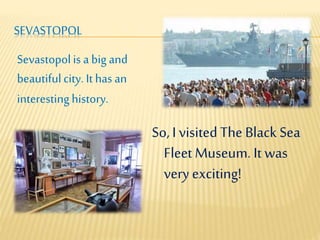 SEVASTOPOL
So, I visited The Black Sea
Fleet Museum. It was
very exciting!
Sevastopolis a big and
beautifulcity. It hasan
interestinghistory.