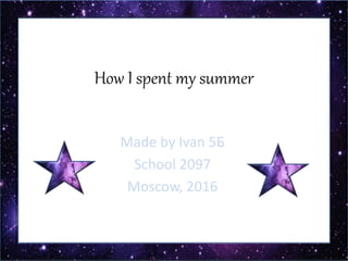 How I spent my summer
Made by Ivan 5Б
School 2097
Moscow, 2016
 