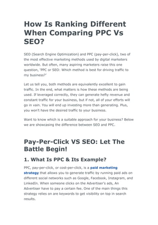 How Is Ranking Different
When Comparing PPC Vs
SEO?
SEO (Search Engine Optimization) and PPC (pay-per-click), two of
the most effective marketing methods used by digital marketers
worldwide. But often, many aspiring marketers raise this one
question, ‘PPC or SEO: Which method is best for driving traffic to
my business?’
Let us tell you, both methods are equivalently excellent to gain
traffic. In the end, what matters is how these methods are being
used. If leveraged correctly, they can generate hefty revenue and
constant traffic for your business, but if not, all of your efforts will
go in vain. You will end up investing more than generating. Plus,
you won’t have the desired traffic to your business.
Want to know which is a suitable approach for your business? Below
we are showcasing the difference between SEO and PPC.
Pay-Per-Click VS SEO: Let The
Battle Begin!
1. What Is PPC & Its Example?
PPC, pay-per-click, or cost-per-click, is a paid marketing
strategy that allows you to generate traffic by running paid ads on
different social networks such as Google, Facebook, Instagram, and
LinkedIn. When someone clicks on the Advertiser’s ads, An
Advertiser have to pay a certain fee. One of the main things this
strategy relies on are keywords to get visibility on top in search
results.
 