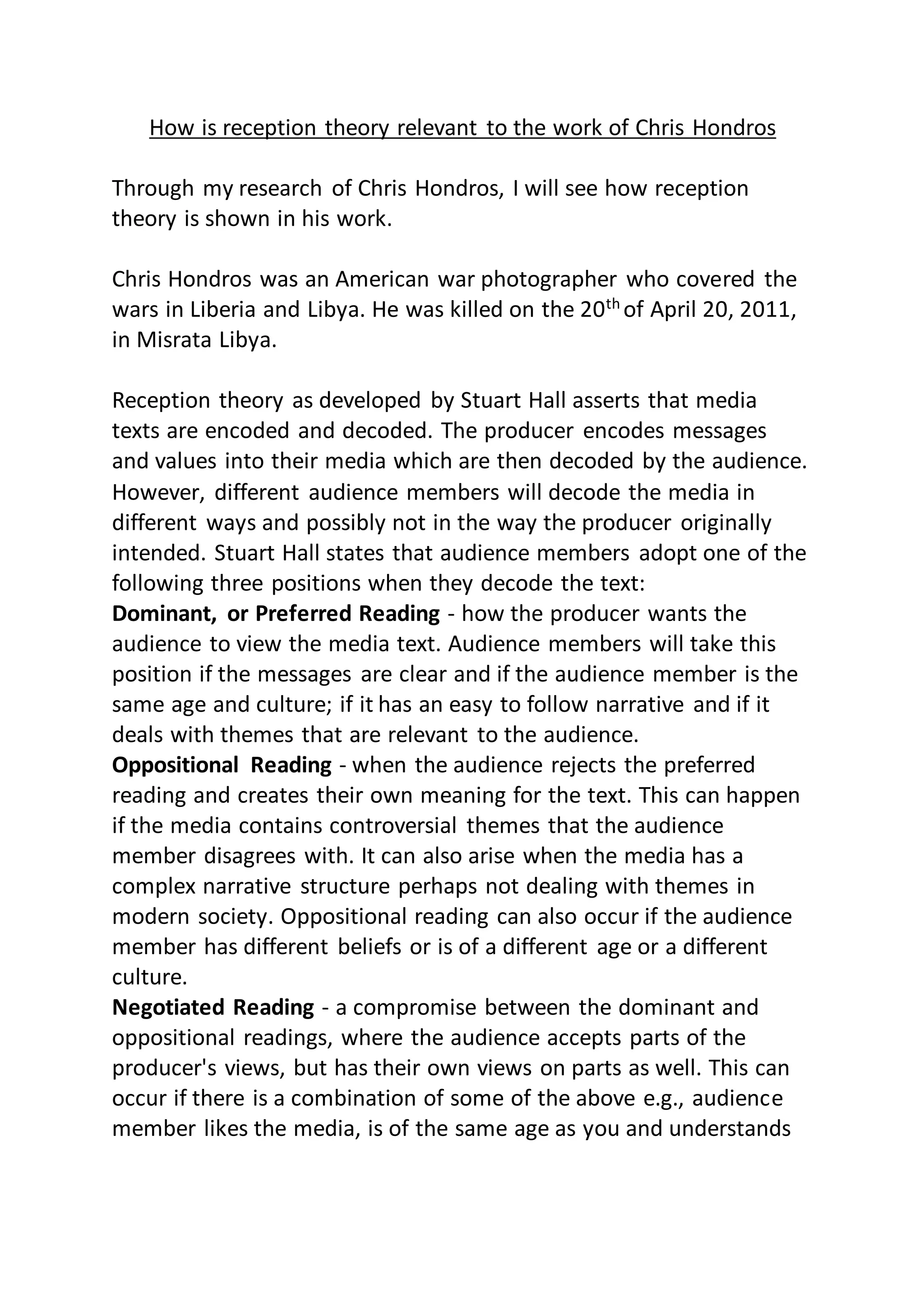 How is reception theory relevant to the work of Chris Hondros
Through my research of Chris Hondros, I will see how reception
theory is shown in his work.
Chris Hondros was an American war photographer who covered the
wars in Liberia and Libya. He was killed on the 20th of April 20, 2011,
in Misrata Libya.
Reception theory as developed by Stuart Hall asserts that media
texts are encoded and decoded. The producer encodes messages
and values into their media which are then decoded by the audience.
However, different audience members will decode the media in
different ways and possibly not in the way the producer originally
intended. Stuart Hall states that audience members adopt one of the
following three positions when they decode the text:
Dominant, or Preferred Reading - how the producer wants the
audience to view the media text. Audience members will take this
position if the messages are clear and if the audience member is the
same age and culture; if it has an easy to follow narrative and if it
deals with themes that are relevant to the audience.
Oppositional Reading - when the audience rejects the preferred
reading and creates their own meaning for the text. This can happen
if the media contains controversial themes that the audience
member disagrees with. It can also arise when the media has a
complex narrative structure perhaps not dealing with themes in
modern society. Oppositional reading can also occur if the audience
member has different beliefs or is of a different age or a different
culture.
Negotiated Reading - a compromise between the dominant and
oppositional readings, where the audience accepts parts of the
producer's views, but has their own views on parts as well. This can
occur if there is a combination of some of the above e.g., audience
member likes the media, is of the same age as you and understands
 