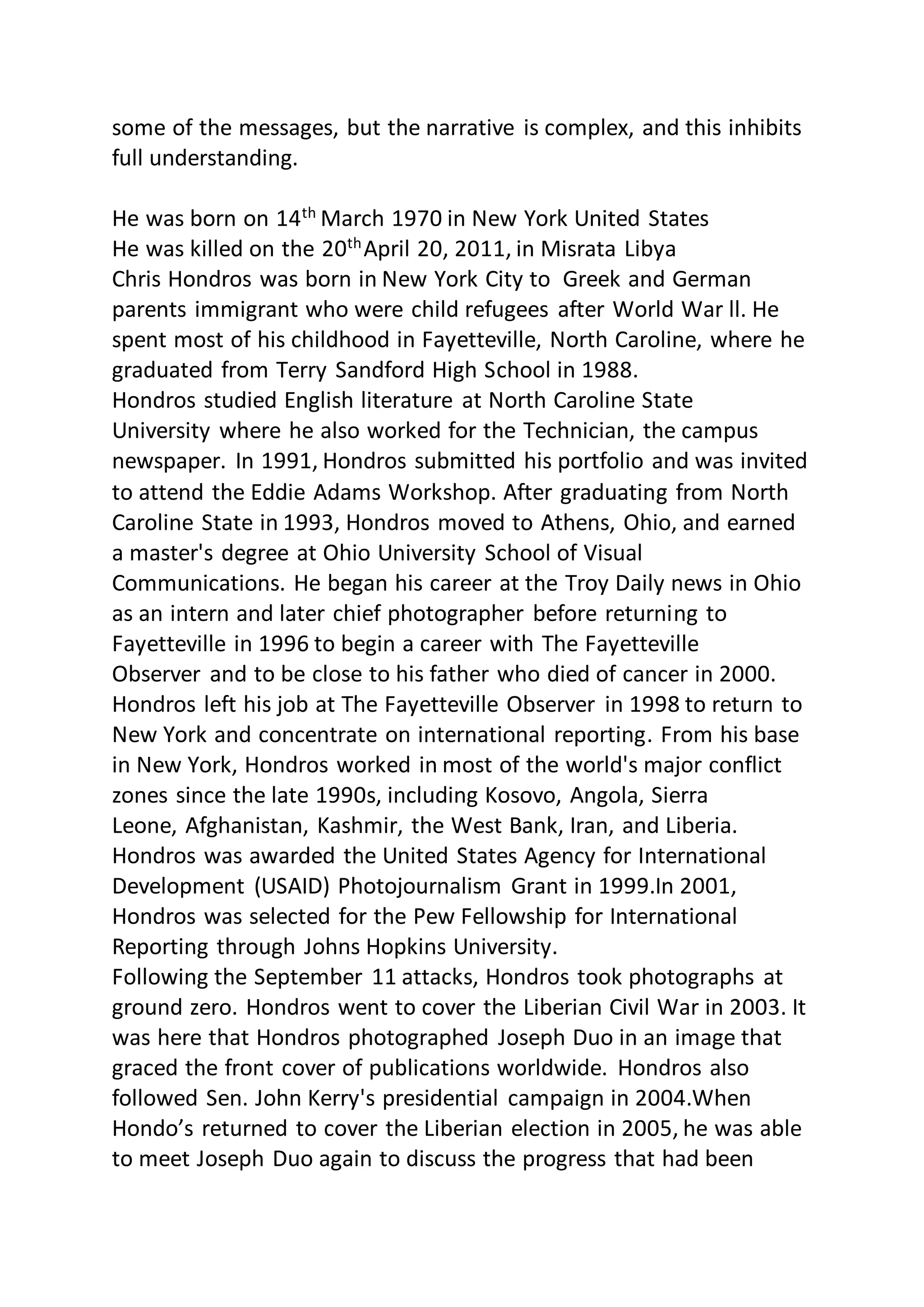 some of the messages, but the narrative is complex, and this inhibits
full understanding.
He was born on 14th
March 1970 in New York United States
He was killed on the 20thApril 20, 2011, in Misrata Libya
Chris Hondros was born in New York City to Greek and German
parents immigrant who were child refugees after World War ll. He
spent most of his childhood in Fayetteville, North Caroline, where he
graduated from Terry Sandford High School in 1988.
Hondros studied English literature at North Caroline State
University where he also worked for the Technician, the campus
newspaper. In 1991, Hondros submitted his portfolio and was invited
to attend the Eddie Adams Workshop. After graduating from North
Caroline State in 1993, Hondros moved to Athens, Ohio, and earned
a master's degree at Ohio University School of Visual
Communications. He began his career at the Troy Daily news in Ohio
as an intern and later chief photographer before returning to
Fayetteville in 1996 to begin a career with The Fayetteville
Observer and to be close to his father who died of cancer in 2000.
Hondros left his job at The Fayetteville Observer in 1998 to return to
New York and concentrate on international reporting. From his base
in New York, Hondros worked in most of the world's major conflict
zones since the late 1990s, including Kosovo, Angola, Sierra
Leone, Afghanistan, Kashmir, the West Bank, Iran, and Liberia.
Hondros was awarded the United States Agency for International
Development (USAID) Photojournalism Grant in 1999.In 2001,
Hondros was selected for the Pew Fellowship for International
Reporting through Johns Hopkins University.
Following the September 11 attacks, Hondros took photographs at
ground zero. Hondros went to cover the Liberian Civil War in 2003. It
was here that Hondros photographed Joseph Duo in an image that
graced the front cover of publications worldwide. Hondros also
followed Sen. John Kerry's presidential campaign in 2004.When
Hondo’s returned to cover the Liberian election in 2005, he was able
to meet Joseph Duo again to discuss the progress that had been
 