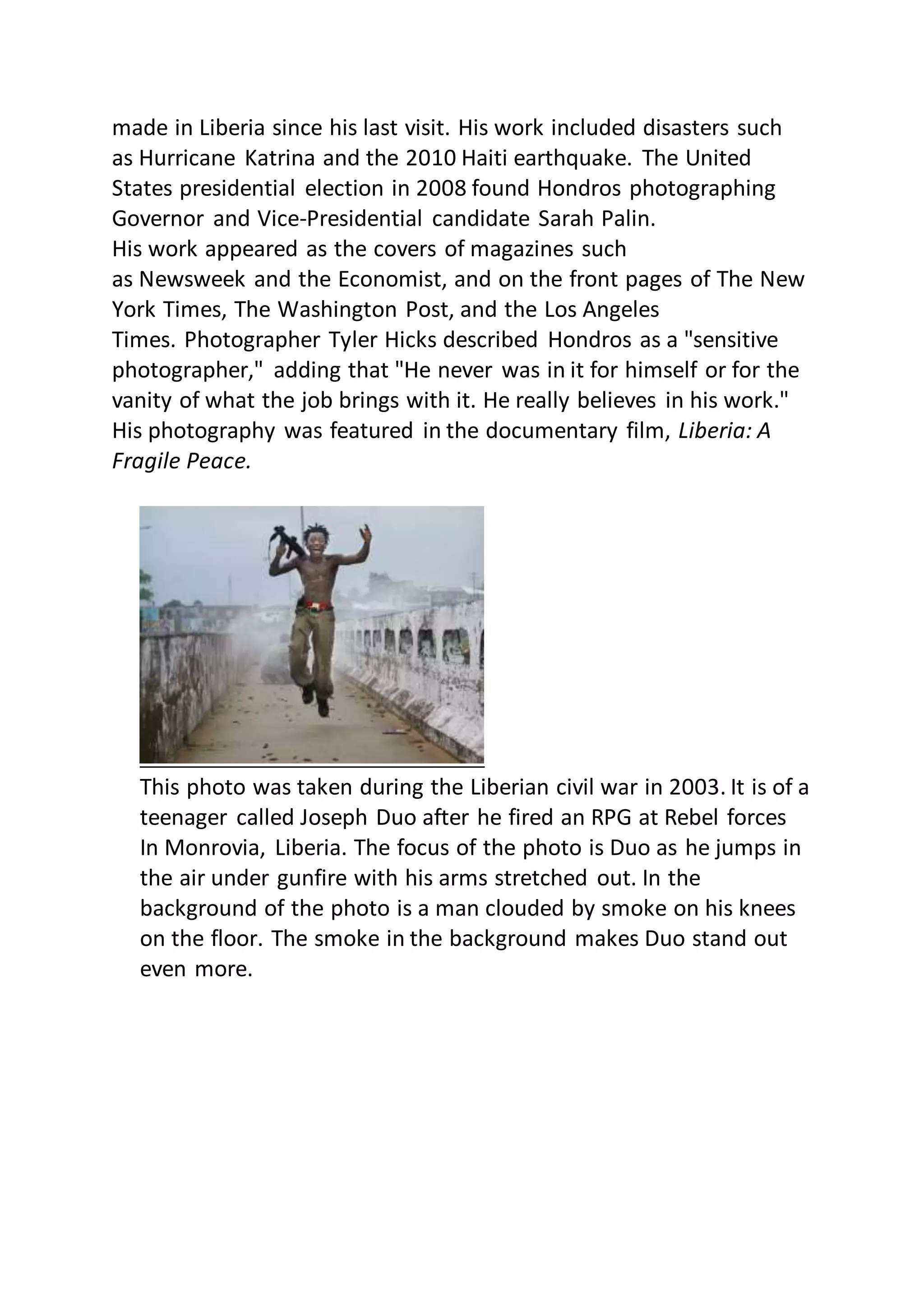 made in Liberia since his last visit. His work included disasters such
as Hurricane Katrina and the 2010 Haiti earthquake. The United
States presidential election in 2008 found Hondros photographing
Governor and Vice-Presidential candidate Sarah Palin.
His work appeared as the covers of magazines such
as Newsweek and the Economist, and on the front pages of The New
York Times, The Washington Post, and the Los Angeles
Times. Photographer Tyler Hicks described Hondros as a "sensitive
photographer," adding that "He never was in it for himself or for the
vanity of what the job brings with it. He really believes in his work."
His photography was featured in the documentary film, Liberia: A
Fragile Peace.
This photo was taken during the Liberian civil war in 2003. It is of a
teenager called Joseph Duo after he fired an RPG at Rebel forces
In Monrovia, Liberia. The focus of the photo is Duo as he jumps in
the air under gunfire with his arms stretched out. In the
background of the photo is a man clouded by smoke on his knees
on the floor. The smoke in the background makes Duo stand out
even more.
 