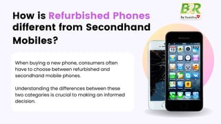 different from Secondhand
Mobiles?
When buying a new phone, consumers often
have to choose between refurbished and
secondhand mobile phones.
Understanding the differences between these
two categories is crucial to making an informed
decision.
How is Refurbished Phones
 