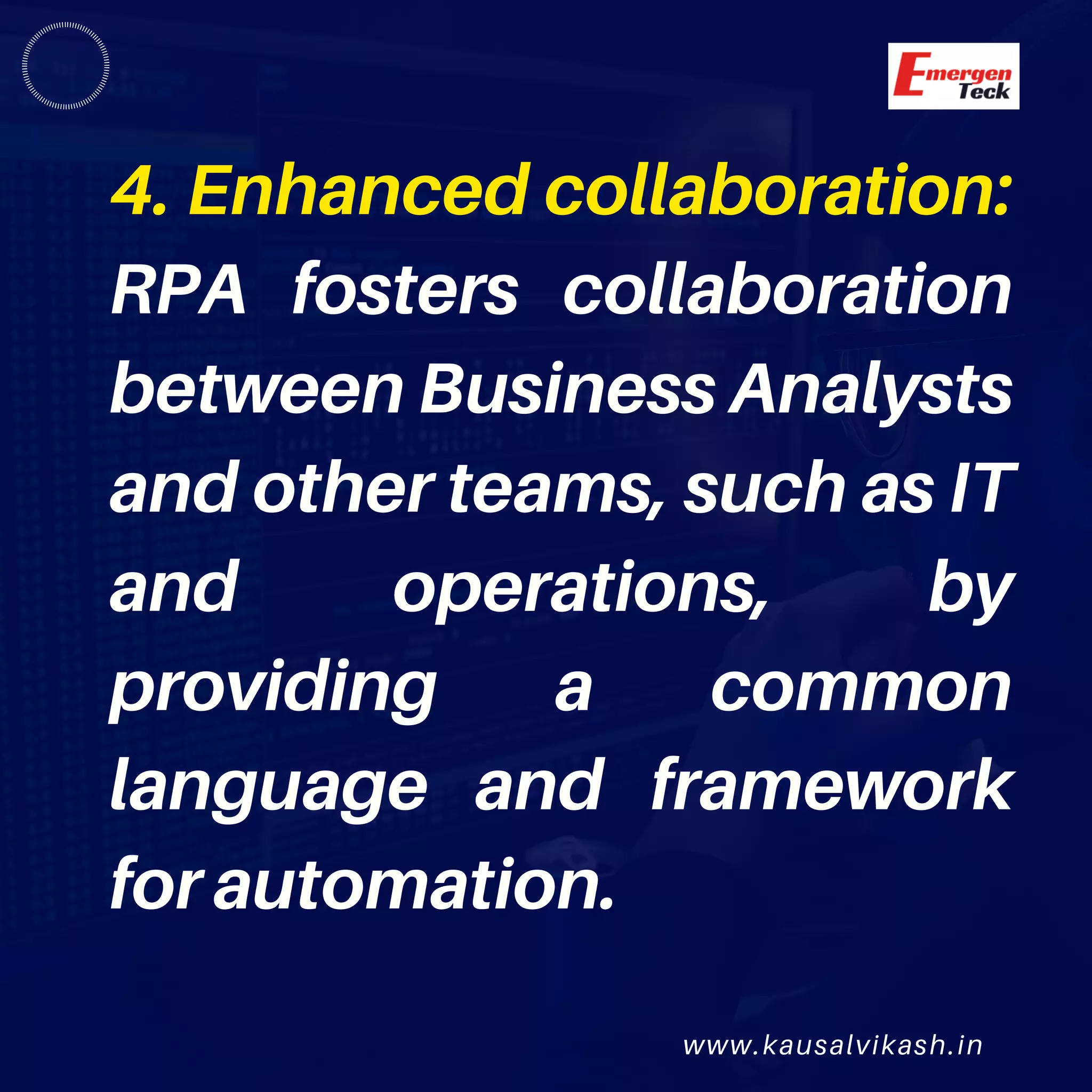 www.kausalvikash.in
4. Enhanced collaboration:
RPA fosters collaboration
between Business Analysts
and other teams, such as IT
and operations, by
providing a common
language and framework
for automation.