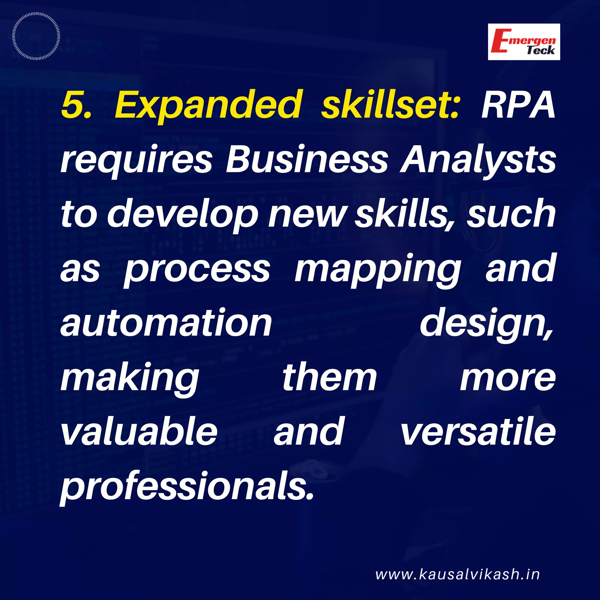 www.kausalvikash.in
5. Expanded skillset: RPA
requires Business Analysts
to develop new skills, such
as process mapping and
automation design,
making them more
valuable and versatile
professionals.