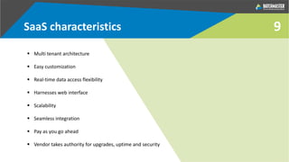 SaaS characteristics
 Multi tenant architecture
 Easy customization
 Real-time data access flexibility
 Harnesses web interface
 Scalability
 Seamless integration
 Pay as you go ahead
 Vendor takes authority for upgrades, uptime and security
9
 