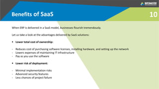 Benefits of SaaS
When ERP is delivered in a SaaS model, businesses flourish tremendously.
Let us take a look at the advantages delivered by SaaS solutions:
 Lower total cost of ownership:
- Reduces cost of purchasing software licenses, installing hardware, and setting up the network
- Lowers expenses of maintaining IT infrastructure
- Pay as you use the software
 Lower risk of deployment:
- Minimal implementation risks
- Advanced security features
- Less chances of project failure
10
 