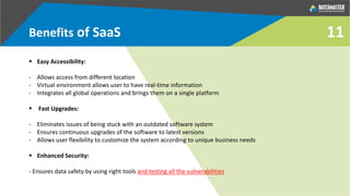 Benefits of SaaS
 Easy Accessibility:
- Allows access from different location
- Virtual environment allows user to have real-time information
- Integrates all global operations and brings them on a single platform
 Fast Upgrades:
- Eliminates issues of being stuck with an outdated software system
- Ensures continuous upgrades of the software to latest versions
- Allows user flexibility to customize the system according to unique business needs
 Enhanced Security:
- Ensures data safety by using right tools and testing all the vulnerabilities
11
 
