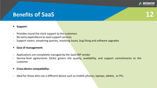 Benefits of SaaS
 Support:
- Provides round the clock support to the customers
- No extra expenditure to avail support services
- Support covers: answering queries, resolving issues, bug fixing and software upgrades
 Ease of management:
- Applications are completely managed by the SaaS ERP vendor
- Service-level agreements (SLAs) govern the quality, availability, and support commitments to the
customer
 Cross-device compatibility:
- Ideal for those who use a different device such as mobile phones, laptops, tablets, or PCs
12
 
