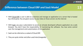 13
 With Cloud ERP, a user is able to customize and manage an application on a server that is hosted
by a third-party. You are given access to your data on those servers via the internet
 With SaaS, you pay a subscription to access an already developed software application via a web
browser. You don’t have the responsibility of maintaining the software. You lose some control
over the management and customization of the application
 SaaS can be referred as a subset of Cloud ERP.
 They are quite similar and often used interchangeably
Difference between Cloud ERP and SaaS Model
 