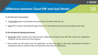 15
III. On the basis of acquisition:
 A Cloud ERP system is purchased and acquired from an ERP vendor for use
 SaaS ERP is rented or borrowed through internet on subscription basis and used according to the need
IV. On the basis of hosting and control:
 Cloud ERP system controls your data and your application through server with full control over application.
Customer has full control over the software
 Only vendor has full control over the application, as they host SaaS on their own infrastructure instead of
locating on-premise. Customer does not have full control over the application
Difference between Cloud ERP and SaaS Model
 