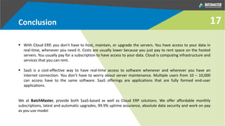 Conclusion
 With Cloud ERP, you don’t have to host, maintain, or upgrade the servers. You have access to your data in
real-time, whenever you need it. Costs are usually lower because you just pay to rent space on the hosted
servers. You usually pay for a subscription to have access to your data. Cloud is computing infrastructure and
services that you can rent.
 SaaS is a cost-effective way to have real-time access to software whenever and wherever you have an
internet connection. You don’t have to worry about server maintenance. Multiple users from 10 – 10,000
can access have to the same software. SaaS offerings are applications that are fully formed end-user
applications.
We at BatchMaster, provide both SaaS-based as well as Cloud ERP solutions. We offer affordable monthly
subscriptions, latest and automatic upgrades, 99.9% uptime assurance, absolute data security and work on pay
as you use model
17
 