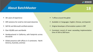 18
 30+ years of experience
 ERP solutions for small to mid-sized industries
 SAP B1 and Microsoft certified solution
 Over 40,000 users worldwide
 Headquartered in California, with footprints across
the world
 Global presence with offices in 3 continents - North
America, Australia, and Asia
 7 offices around the globe
 Available in 3 languages- English, Chinese, and Spanish
 Original developer of formulation system in ERP
 Consistent record of never exceeding implementation
time of 350 to 500 hours
About BatchMaster
 