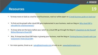 Resources
• To know more on SaaS as a tool for small businesses, read our white-paper on A Small business guide on SaaS tool
• To find out the growth after cloud ERP gets implemented in your business, read our blog on Why cloud ERP is
advisable for small businesses?
• To know what are the basics before your switch to a cloud ERP, go through the blog on 6 Questions to Ask Yourself
Before Moving to Cloud ERP
• Also, To know how Cloud ERP helps in growing your business, read the blog on Thinking Business Growth with Low
Investment? Think Cloud ERP!
• For more queries, Email us at : sales@batchmaster.com or visit us on : www.batchmaster.co.in
19
 