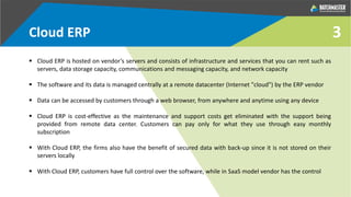 3Cloud ERP
 Cloud ERP is hosted on vendor’s servers and consists of infrastructure and services that you can rent such as
servers, data storage capacity, communications and messaging capacity, and network capacity
 The software and its data is managed centrally at a remote datacenter (Internet "cloud") by the ERP vendor
 Data can be accessed by customers through a web browser, from anywhere and anytime using any device
 Cloud ERP is cost-effective as the maintenance and support costs get eliminated with the support being
provided from remote data center. Customers can pay only for what they use through easy monthly
subscription
 With Cloud ERP, the firms also have the benefit of secured data with back-up since it is not stored on their
servers locally
 With Cloud ERP, customers have full control over the software, while in SaaS model vendor has the control
 