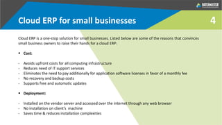 4Cloud ERP for small businesses
Cloud ERP is a one-stop solution for small businesses. Listed below are some of the reasons that convinces
small business owners to raise their hands for a cloud ERP:
 Cost:
- Avoids upfront costs for all computing infrastructure
- Reduces need of IT support services
- Eliminates the need to pay additionally for application software licenses in favor of a monthly fee
- No recovery and backup costs
- Supports free and automatic updates
 Deployment:
- Installed on the vendor server and accessed over the internet through any web browser
- No installation on client’s machine
- Saves time & reduces installation complexities
 