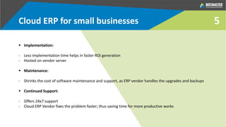 5Cloud ERP for small businesses
 Implementation:
- Less implementation time helps in faster ROI generation
- Hosted on vendor server
 Maintenance:
- Shrinks the cost of software maintenance and support, as ERP vendor handles the upgrades and backups
 Continued Support:
- Offers 24x7 support
- Cloud ERP Vendor fixes the problem faster; thus saving time for more productive works
 