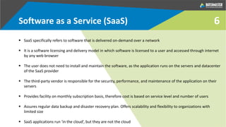 6Software as a Service (SaaS)
 SaaS specifically refers to software that is delivered on-demand over a network
 It is a software licensing and delivery model in which software is licensed to a user and accessed through internet
by any web browser
 The user does not need to install and maintain the software, as the application runs on the servers and datacenter
of the SaaS provider
 The third-party vendor is responsible for the security, performance, and maintenance of the application on their
servers
 Provides facility on monthly subscription basis, therefore cost is based on service level and number of users
 Assures regular data backup and disaster recovery plan. Offers scalability and flexibility to organizations with
limited size
 SaaS applications run ‘in the cloud’, but they are not the cloud
 