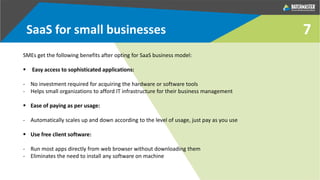SaaS for small businesses
SMEs get the following benefits after opting for SaaS business model:
 Easy access to sophisticated applications:
- No investment required for acquiring the hardware or software tools
- Helps small organizations to afford IT infrastructure for their business management
 Ease of paying as per usage:
- Automatically scales up and down according to the level of usage, just pay as you use
 Use free client software:
- Run most apps directly from web browser without downloading them
- Eliminates the need to install any software on machine
7
 