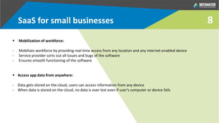 SaaS for small businesses
 Mobilization of workforce:
- Mobilizes workforce by providing real-time access from any location and any internet-enabled device
- Service provider sorts out all issues and bugs of the software
- Ensures smooth functioning of the software
 Access app data from anywhere:
- Data gets stored on the cloud, users can access information from any device
- When data is stored on the cloud, no data is ever lost even if user’s computer or device fails
8
 
