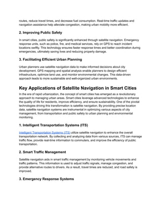 routes, reduce travel times, and decrease fuel consumption. Real-time traffic updates and
navigation assistance help alleviate congestion, making urban mobility more efficient.
2. Improving Public Safety
In smart cities, public safety is significantly enhanced through satellite navigation. Emergency
response units, such as police, fire, and medical services, rely on GPS to reach incident
locations swiftly. This technology ensures faster response times and better coordination during
emergencies, ultimately saving lives and reducing property damage.
3. Facilitating Efficient Urban Planning
Urban planners use satellite navigation data to make informed decisions about city
development. GPS mapping and spatial analysis enable planners to design efficient
infrastructure, optimize land use, and monitor environmental changes. This data-driven
approach leads to more sustainable and well-organized urban environments.
Key Applications of Satellite Navigation in Smart Cities
In the era of rapid urbanization, the concept of smart cities has emerged as a revolutionary
approach to managing urban areas. Smart cities leverage advanced technologies to enhance
the quality of life for residents, improve efficiency, and ensure sustainability. One of the pivotal
technologies driving this transformation is satellite navigation. By providing precise location
data, satellite navigation systems are instrumental in optimizing various aspects of city
management, from transportation and public safety to urban planning and environmental
monitoring.
1. Intelligent Transportation Systems (ITS)
Intelligent Transportation Systems (ITS) utilize satellite navigation to enhance the overall
transportation network. By collecting and analyzing data from various sources, ITS can manage
traffic flow, provide real-time information to commuters, and improve the efficiency of public
transportation.
2. Smart Traffic Management
Satellite navigation aids in smart traffic management by monitoring vehicle movements and
traffic patterns. This information is used to adjust traffic signals, manage congestion, and
provide alternative routes to drivers. As a result, travel times are reduced, and road safety is
improved.
3. Emergency Response Systems
 