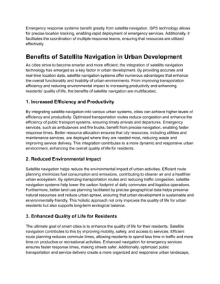 Emergency response systems benefit greatly from satellite navigation. GPS technology allows
for precise location tracking, enabling rapid deployment of emergency services. Additionally, it
facilitates the coordination of multiple response teams, ensuring that resources are utilized
effectively.
Benefits of Satellite Navigation in Urban Development
As cities strive to become smarter and more efficient, the integration of satellite navigation
technology has emerged as a key factor in urban development. By providing accurate and
real-time location data, satellite navigation systems offer numerous advantages that enhance
the overall functionality and livability of urban environments. From improving transportation
efficiency and reducing environmental impact to increasing productivity and enhancing
residents' quality of life, the benefits of satellite navigation are multifaceted.
1. Increased Efficiency and Productivity
By integrating satellite navigation into various urban systems, cities can achieve higher levels of
efficiency and productivity. Optimized transportation routes reduce congestion and enhance the
efficiency of public transport systems, ensuring timely arrivals and departures. Emergency
services, such as ambulances and fire trucks, benefit from precise navigation, enabling faster
response times. Better resource allocation ensures that city resources, including utilities and
maintenance services, are deployed where they are needed most, reducing waste and
improving service delivery. This integration contributes to a more dynamic and responsive urban
environment, enhancing the overall quality of life for residents.
2. Reduced Environmental Impact
Satellite navigation helps reduce the environmental impact of urban activities. Efficient route
planning minimizes fuel consumption and emissions, contributing to cleaner air and a healthier
urban ecosystem. By optimizing transportation routes and reducing traffic congestion, satellite
navigation systems help lower the carbon footprint of daily commutes and logistics operations.
Furthermore, better land use planning facilitated by precise geographical data helps preserve
natural resources and reduce urban sprawl, ensuring that urban development is sustainable and
environmentally friendly. This holistic approach not only improves the quality of life for urban
residents but also supports long-term ecological balance.
3. Enhanced Quality of Life for Residents
The ultimate goal of smart cities is to enhance the quality of life for their residents. Satellite
navigation contributes to this by improving mobility, safety, and access to services. Efficient
route planning reduces commute times, allowing residents to spend less time in traffic and more
time on productive or recreational activities. Enhanced navigation for emergency services
ensures faster response times, making streets safer. Additionally, optimized public
transportation and service delivery create a more organized and responsive urban landscape,
 