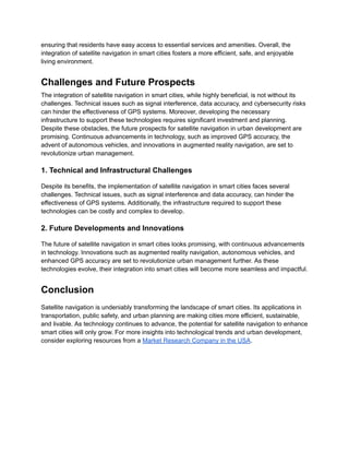 ensuring that residents have easy access to essential services and amenities. Overall, the
integration of satellite navigation in smart cities fosters a more efficient, safe, and enjoyable
living environment.
Challenges and Future Prospects
The integration of satellite navigation in smart cities, while highly beneficial, is not without its
challenges. Technical issues such as signal interference, data accuracy, and cybersecurity risks
can hinder the effectiveness of GPS systems. Moreover, developing the necessary
infrastructure to support these technologies requires significant investment and planning.
Despite these obstacles, the future prospects for satellite navigation in urban development are
promising. Continuous advancements in technology, such as improved GPS accuracy, the
advent of autonomous vehicles, and innovations in augmented reality navigation, are set to
revolutionize urban management.
1. Technical and Infrastructural Challenges
Despite its benefits, the implementation of satellite navigation in smart cities faces several
challenges. Technical issues, such as signal interference and data accuracy, can hinder the
effectiveness of GPS systems. Additionally, the infrastructure required to support these
technologies can be costly and complex to develop.
2. Future Developments and Innovations
The future of satellite navigation in smart cities looks promising, with continuous advancements
in technology. Innovations such as augmented reality navigation, autonomous vehicles, and
enhanced GPS accuracy are set to revolutionize urban management further. As these
technologies evolve, their integration into smart cities will become more seamless and impactful.
Conclusion
Satellite navigation is undeniably transforming the landscape of smart cities. Its applications in
transportation, public safety, and urban planning are making cities more efficient, sustainable,
and livable. As technology continues to advance, the potential for satellite navigation to enhance
smart cities will only grow. For more insights into technological trends and urban development,
consider exploring resources from a Market Research Company in the USA.
 