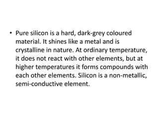 • Pure silicon is a hard, dark-grey coloured
material. It shines like a metal and is
crystalline in nature. At ordinary temperature,
it does not react with other elements, but at
higher temperatures it forms compounds with
each other elements. Silicon is a non-metallic,
semi-conductive element.
 