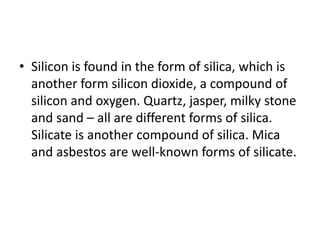 • Silicon is found in the form of silica, which is
another form silicon dioxide, a compound of
silicon and oxygen. Quartz, jasper, milky stone
and sand – all are different forms of silica.
Silicate is another compound of silica. Mica
and asbestos are well-known forms of silicate.
 