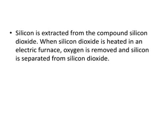 • Silicon is extracted from the compound silicon
dioxide. When silicon dioxide is heated in an
electric furnace, oxygen is removed and silicon
is separated from silicon dioxide.
 