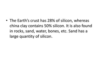 • The Earth’s crust has 28% of silicon, whereas
china clay contains 50% silicon. It is also found
in rocks, sand, water, bones, etc. Sand has a
large quantity of silicon.
 