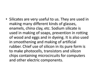 • Silicates are very useful to us. They are used in
making many different kinds of glasses,
enamels, china clay, etc. Sodium silicate is
used in making of soaps, prevention in rotting
of wood and eggs and in dyeing. It is also used
in smoothening and making of artificial
rubber. Chief use of silicon in its pure form is
to make photocells, transistors and silicon
chips containing microcircuits for computers
and other electric components.
 