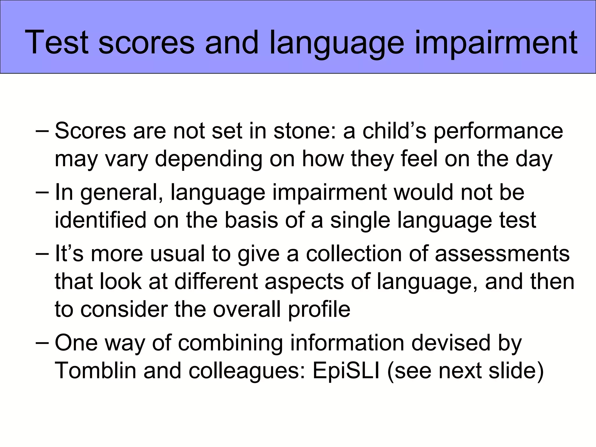 Test scores and language impairment

– Scores are not set in stone: a child’s performance
  may vary depending on how they feel on the day
– In general, language impairment would not be
  identified on the basis of a single language test
– It’s more usual to give a collection of assessments
  that look at different aspects of language, and then
  to consider the overall profile
– One way of combining information devised by
  Tomblin and colleagues: EpiSLI (see next slide)
 