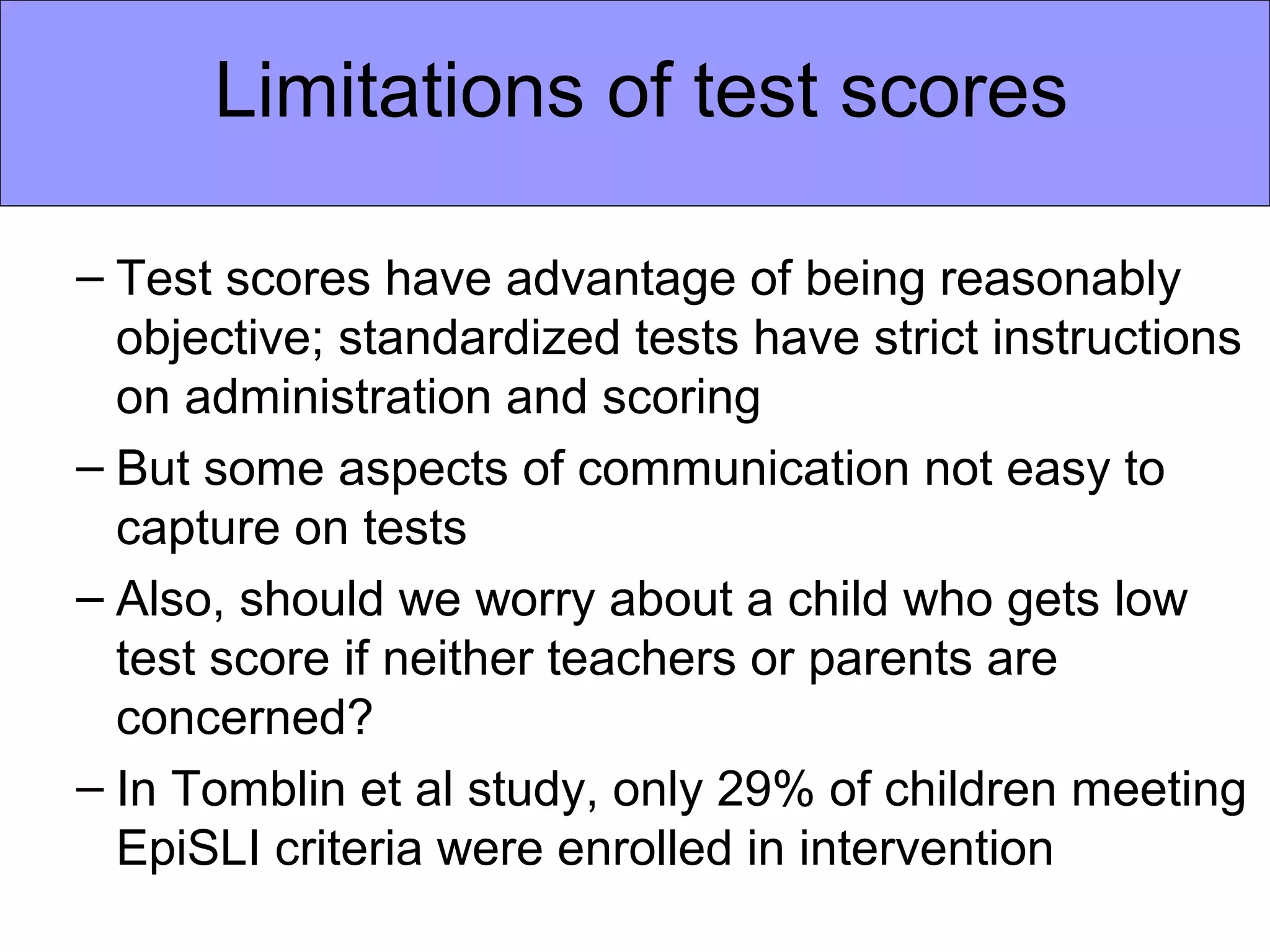 Limitations of test scores

– Test scores have advantage of being reasonably
  objective; standardized tests have strict instructions
  on administration and scoring
– But some aspects of communication not easy to
  capture on tests
– Also, should we worry about a child who gets low
  test score if neither teachers or parents are
  concerned?
– In Tomblin et al study, only 29% of children meeting
  EpiSLI criteria were enrolled in intervention
 