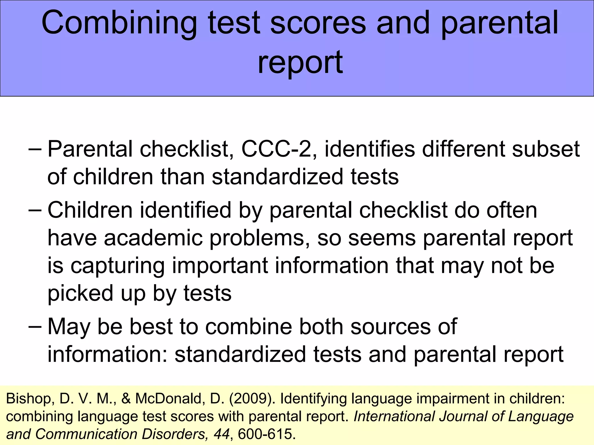 Combining test scores and parental
                   report

   – Parental checklist, CCC-2, identifies different subset
     of children than standardized tests
   – Children identified by parental checklist do often
     have academic problems, so seems parental report
     is capturing important information that may not be
     picked up by tests
   – May be best to combine both sources of
     information: standardized tests and parental report
Bishop, D. V. M., & McDonald, D. (2009). Identifying language impairment in children:
combining language test scores with parental report. International Journal of Language
and Communication Disorders, 44, 600-615.
 