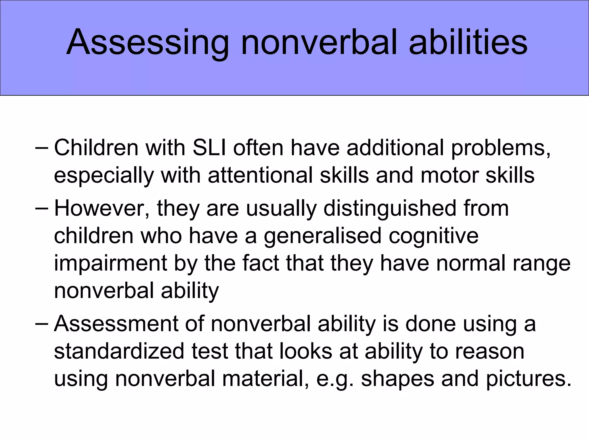 Assessing nonverbal abilities

– Children with SLI often have additional problems,
  especially with attentional skills and motor skills
– However, they are usually distinguished from
  children who have a generalised cognitive
  impairment by the fact that they have normal range
  nonverbal ability
– Assessment of nonverbal ability is done using a
  standardized test that looks at ability to reason
  using nonverbal material, e.g. shapes and pictures.
 