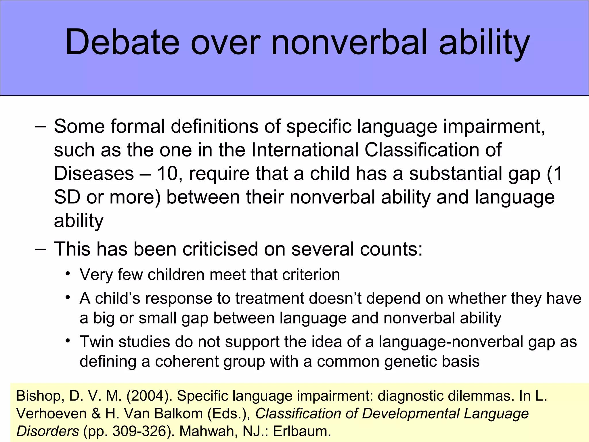 Debate over nonverbal ability

  – Some formal definitions of specific language impairment,
    such as the one in the International Classification of
    Diseases – 10, require that a child has a substantial gap (1
    SD or more) between their nonverbal ability and language
    ability
  – This has been criticised on several counts:
       • Very few children meet that criterion
       • A child’s response to treatment doesn’t depend on whether they have
         a big or small gap between language and nonverbal ability
       • Twin studies do not support the idea of a language-nonverbal gap as
         defining a coherent group with a common genetic basis

Bishop, D. V. M. (2004). Specific language impairment: diagnostic dilemmas. In L.
Verhoeven & H. Van Balkom (Eds.), Classification of Developmental Language
Disorders (pp. 309-326). Mahwah, NJ.: Erlbaum.
 