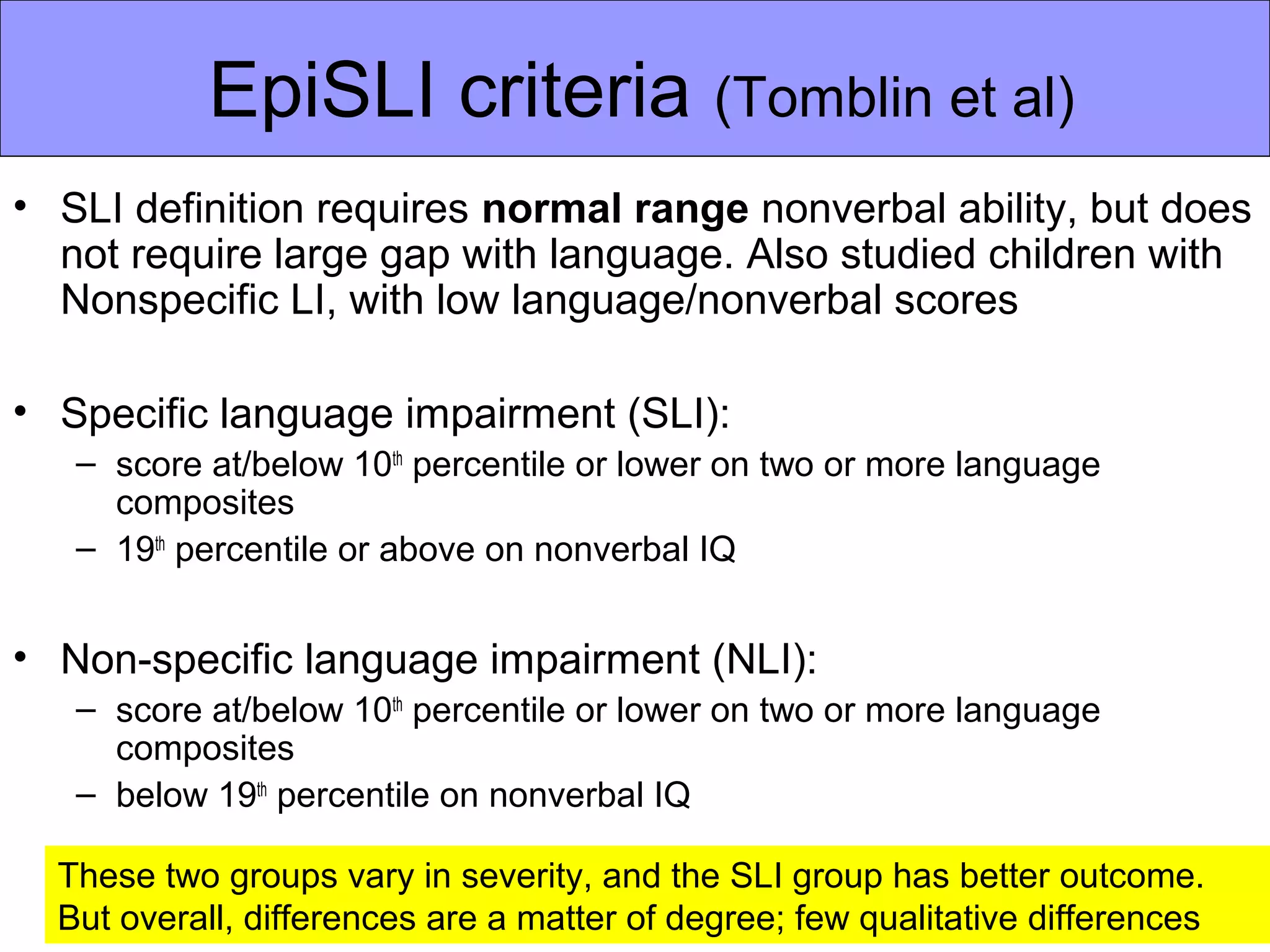 EpiSLI criteria (Tomblin et al)
• SLI definition requires normal range nonverbal ability, but does
  not require large gap with language. Also studied children with
  Nonspecific LI, with low language/nonverbal scores

• Specific language impairment (SLI):
   – score at/below 10th percentile or lower on two or more language
     composites
   – 19th percentile or above on nonverbal IQ


• Non-specific language impairment (NLI):
   – score at/below 10th percentile or lower on two or more language
     composites
   – below 19th percentile on nonverbal IQ

  These two groups vary in severity, and the SLI group has better outcome.
  But overall, differences are a matter of degree; few qualitative differences
 
