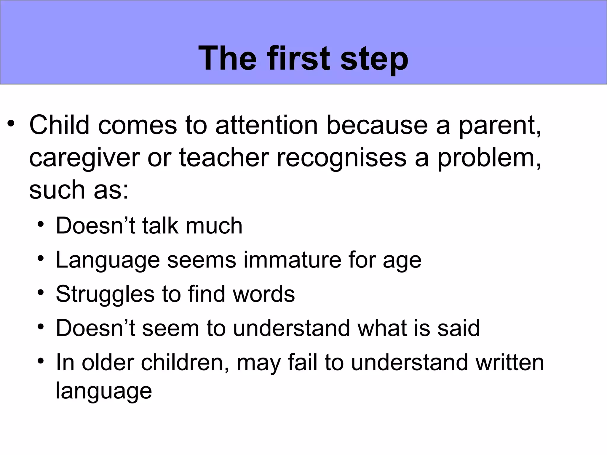 The first step
• Child comes to attention because a parent,
  caregiver or teacher recognises a problem,
  such as:
  •   Doesn’t talk much
  •   Language seems immature for age
  •   Struggles to find words
  •   Doesn’t seem to understand what is said
  •   In older children, may fail to understand written
      language
 
