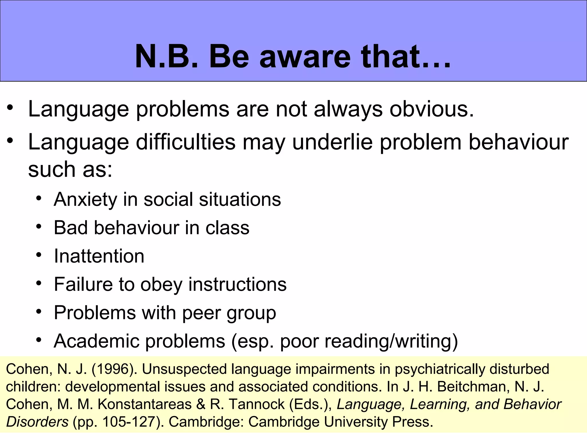 N.B. Be aware that…
• Language problems are not always obvious.
• Language difficulties may underlie problem behaviour
  such as:
    •   Anxiety in social situations
    •   Bad behaviour in class
    •   Inattention
    •   Failure to obey instructions
    •   Problems with peer group
    •   Academic problems (esp. poor reading/writing)
Cohen, N. J. (1996). Unsuspected language impairments in psychiatrically disturbed
children: developmental issues and associated conditions. In J. H. Beitchman, N. J.
Cohen, M. M. Konstantareas & R. Tannock (Eds.), Language, Learning, and Behavior
Disorders (pp. 105-127). Cambridge: Cambridge University Press.
 