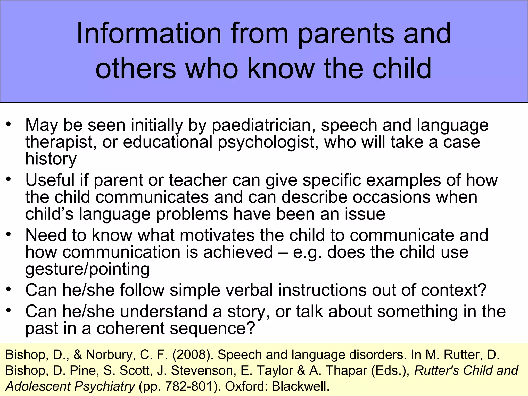 Information from parents and
              others who know the child
• May be seen initially by paediatrician, speech and language
  therapist, or educational psychologist, who will take a case
  history
• Useful if parent or teacher can give specific examples of how
  the child communicates and can describe occasions when
  child’s language problems have been an issue
• Need to know what motivates the child to communicate and
  how communication is achieved – e.g. does the child use
  gesture/pointing
• Can he/she follow simple verbal instructions out of context?
• Can he/she understand a story, or talk about something in the
  past in a coherent sequence?
Bishop, D., & Norbury, C. F. (2008). Speech and language disorders. In M. Rutter, D.
Bishop, D. Pine, S. Scott, J. Stevenson, E. Taylor & A. Thapar (Eds.), Rutter's Child and
Adolescent Psychiatry (pp. 782-801). Oxford: Blackwell.
 